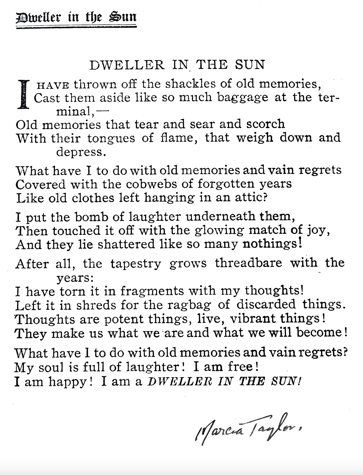 A black and white copy of Marcia's poem "Dweller in the Sun". It reads:
I have thrown off the shackles of old memories,/Cast them aside like so much baggage at the terminal,/ Old memories that tear and sear and scorch/ with their tongues of flame, that weigh down and depress./ What have I to do with old memories and vain regrets/ Covered with the cobwebs of forgotten years/ Like old clothes left hanging in the attic?/ I put the bomb of laughter underneath them,/ Then touched it off with the glowing match of joy,/ And they lie shattered like so many nothings!/ After all, the tapestry grows threadbare with the years:/ I have torn it in fragments with my thoughts!/ Left it in shreds for the ragbag of discarded things./ Thoughts are potent things, live, vibrant things!/ They make us what we are and what we will become!/ What have I to do with old memories and vain regrets?/My soul is full of laughter! I am free!/ I am happy! I am a DWELLER IN THE SUN!