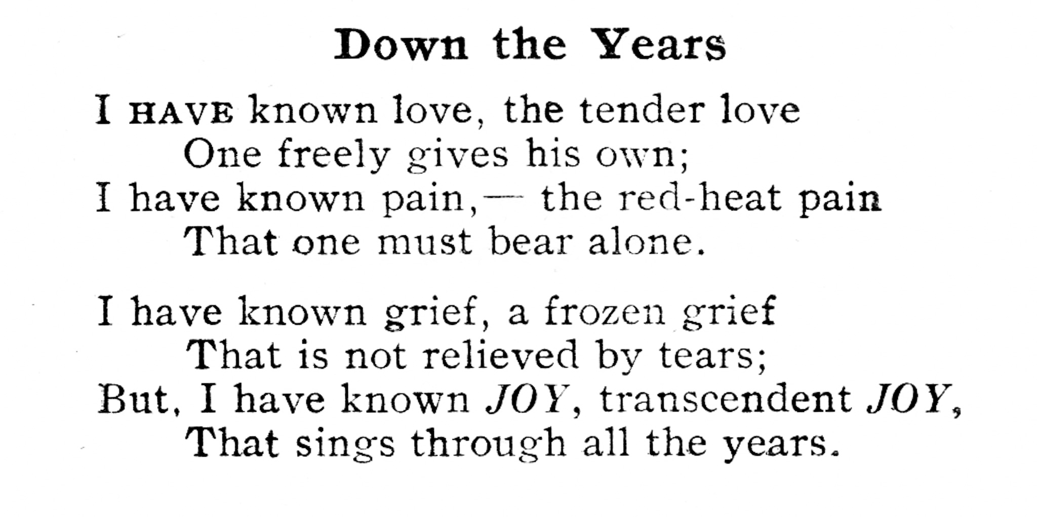 Black and white copy of Marcia's poem"Down the Years". It reads "I have known love, the tender love/ One freely gives his own;/ I have known pain,--the red-heat pain/ That one must bear alone./ I have known grief, a frozen grief/ That is not relieved by tears;/ But, I have know JOY, transcendent JOY,/ That sings through all the years. 